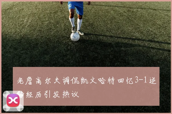 老詹高尔夫调侃凯文哈特回忆3-1逆转经历引发热议
