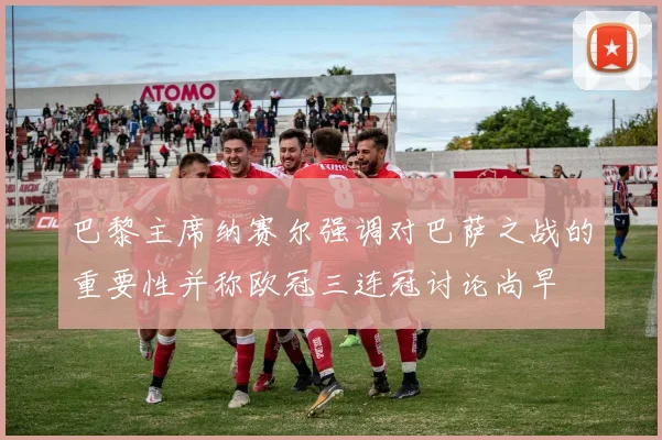 巴黎主席纳赛尔强调对巴萨之战的重要性并称欧冠三连冠讨论尚早