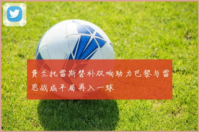费兰托雷斯替补双响助力巴黎与雷恩战成平局再入一球