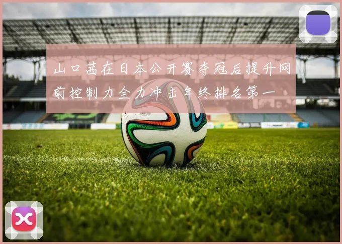 山口茜在日本公开赛夺冠后提升网前控制力全力冲击年终排名第一