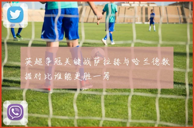 英超争冠关键战萨拉赫与哈兰德数据对比谁能更胜一筹