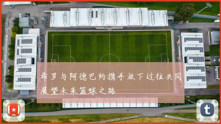希罗与阿德巴约携手放下过往共同展望未来篮球之路