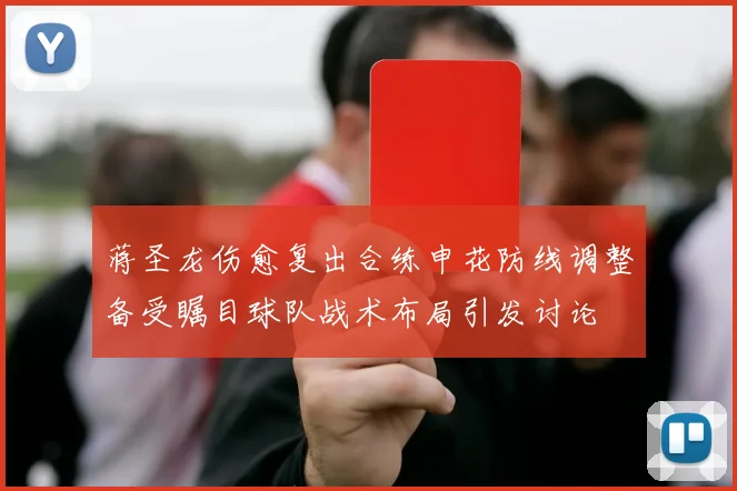 蒋圣龙伤愈复出合练申花防线调整备受瞩目球队战术布局引发讨论