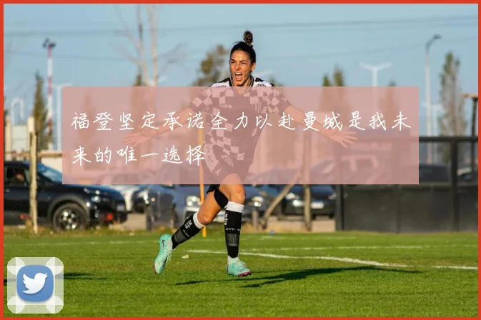 福登坚定承诺全力以赴曼城是我未来的唯一选择